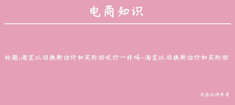 淘宝以旧换新估价和实际回收价一样吗-淘宝以旧换新估价和实际回收价一样吗知乎