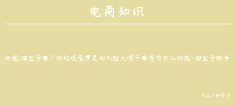 淘宝子账户给超级管理员的风险大吗子账号有什么功能-淘宝子账号超级管理员的权限有哪些